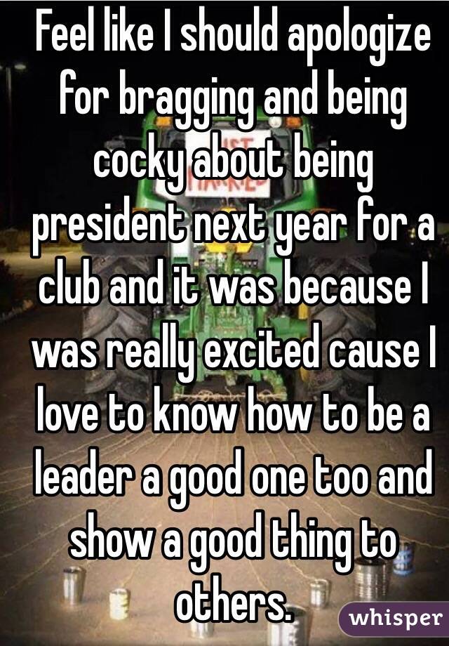 Feel like I should apologize for bragging and being cocky about being president next year for a club and it was because I was really excited cause I love to know how to be a leader a good one too and show a good thing to others.