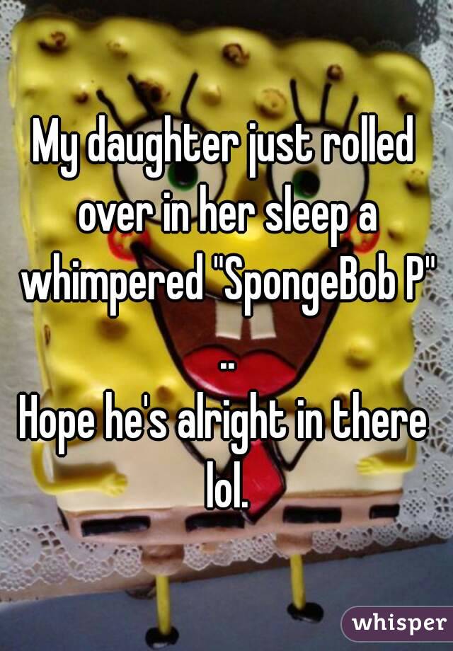 My daughter just rolled over in her sleep a whimpered "SpongeBob P" ..
Hope he's alright in there lol.