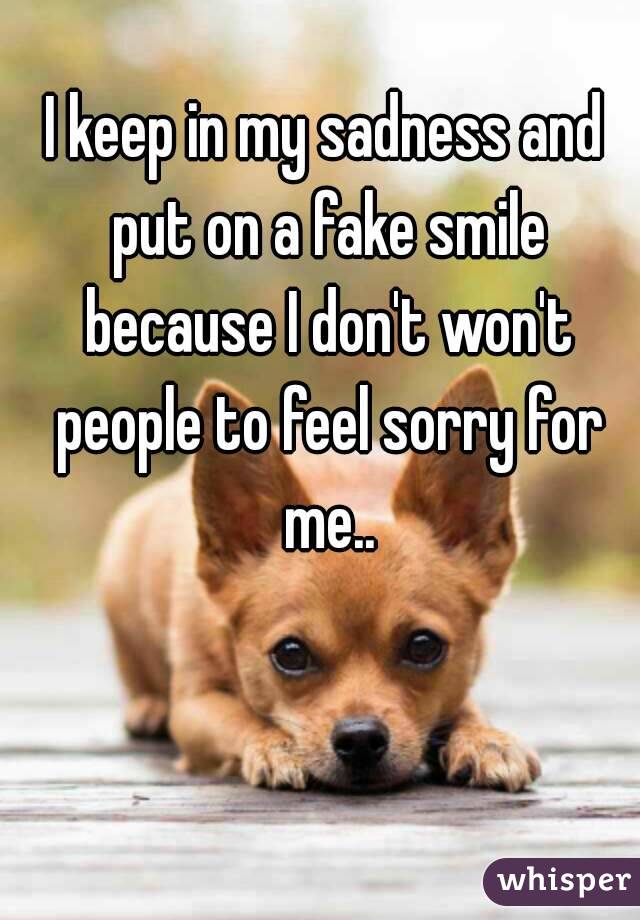 I keep in my sadness and put on a fake smile because I don't won't people to feel sorry for me..