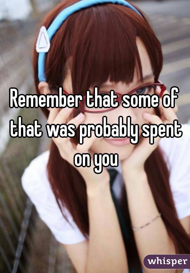 Remember that some of that was probably spent on you