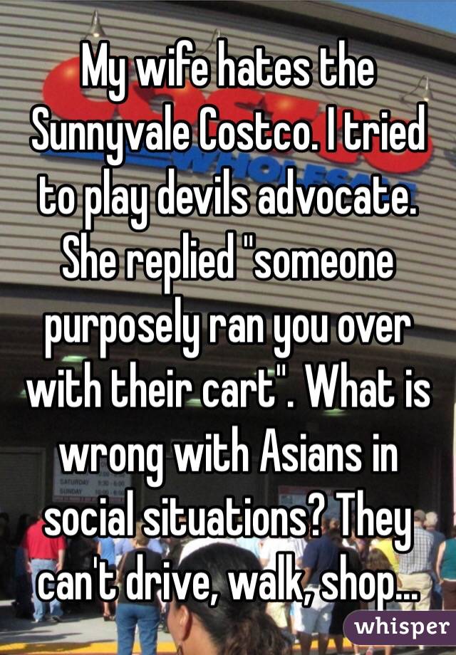 My wife hates the Sunnyvale Costco. I tried to play devils advocate.  She replied "someone purposely ran you over with their cart". What is wrong with Asians in social situations? They can't drive, walk, shop...