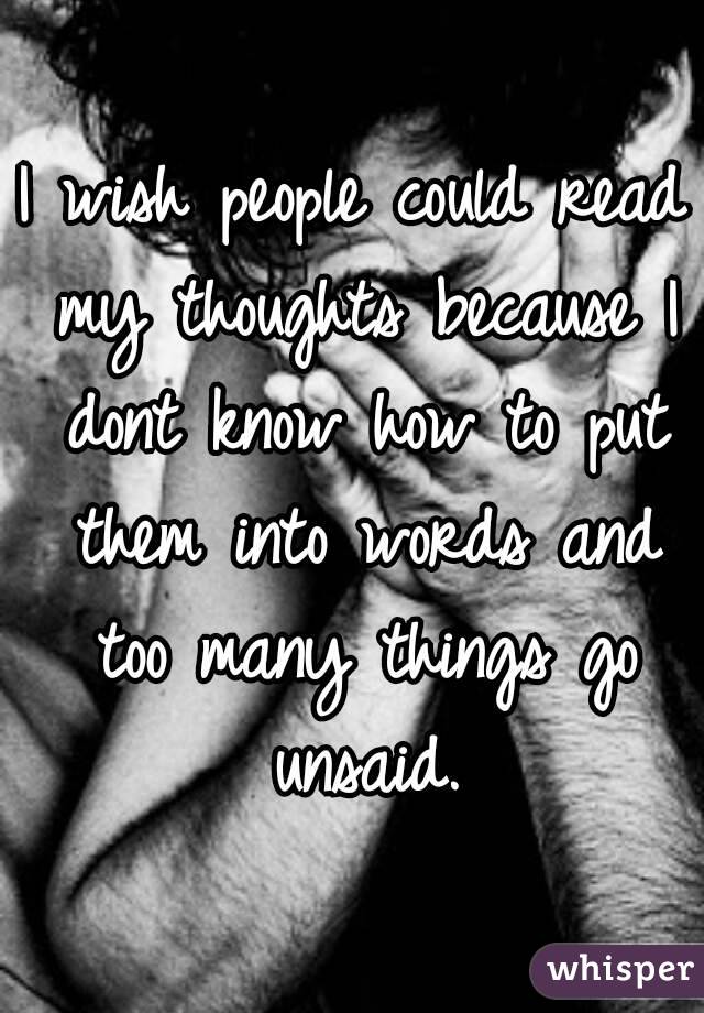 I wish people could read my thoughts because I dont know how to put them into words and too many things go unsaid.