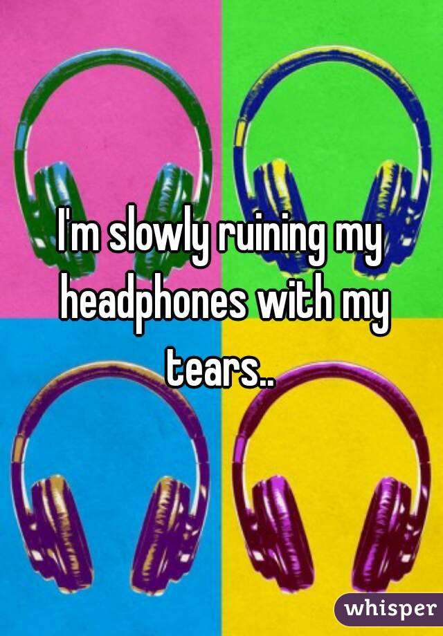 I'm slowly ruining my headphones with my tears.. 