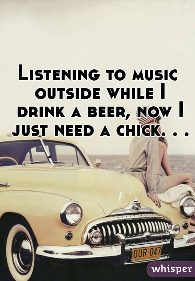 Listening to music outside while I drink a beer, now I just need a chick. . .