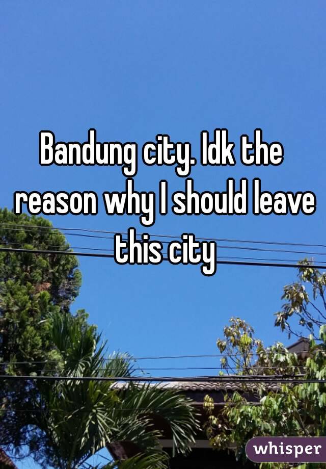 Bandung city. Idk the reason why I should leave this city