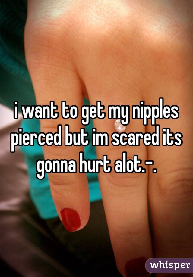 i want to get my nipples  pierced but im scared its gonna hurt alot.-. 