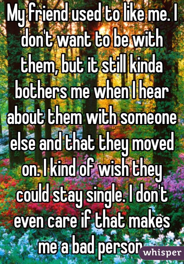 My friend used to like me. I don't want to be with them, but it still kinda bothers me when I hear about them with someone else and that they moved on. I kind of wish they could stay single. I don't even care if that makes me a bad person.