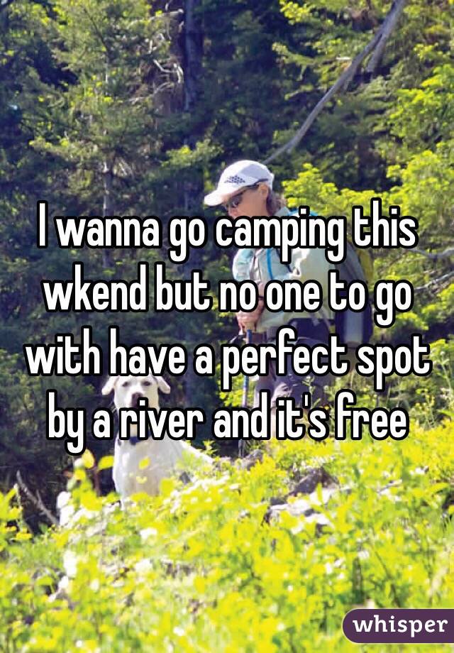 I wanna go camping this wkend but no one to go with have a perfect spot by a river and it's free 