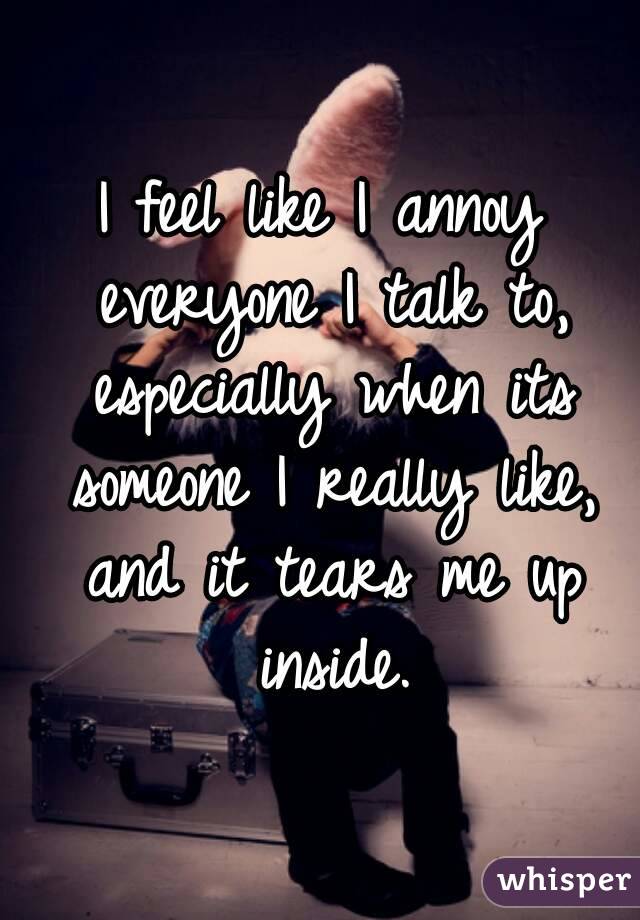 I feel like I annoy everyone I talk to, especially when its someone I really like, and it tears me up inside.