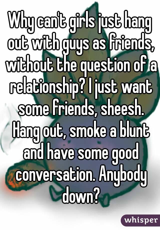 Why can't girls just hang out with guys as friends, without the question of a relationship? I just want some friends, sheesh. Hang out, smoke a blunt and have some good conversation. Anybody down?