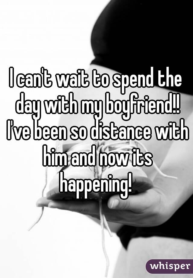 I can't wait to spend the day with my boyfriend!! I've been so distance with him and now its happening! 