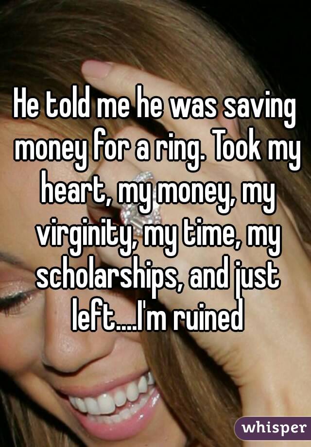 He told me he was saving money for a ring. Took my heart, my money, my virginity, my time, my scholarships, and just left....I'm ruined