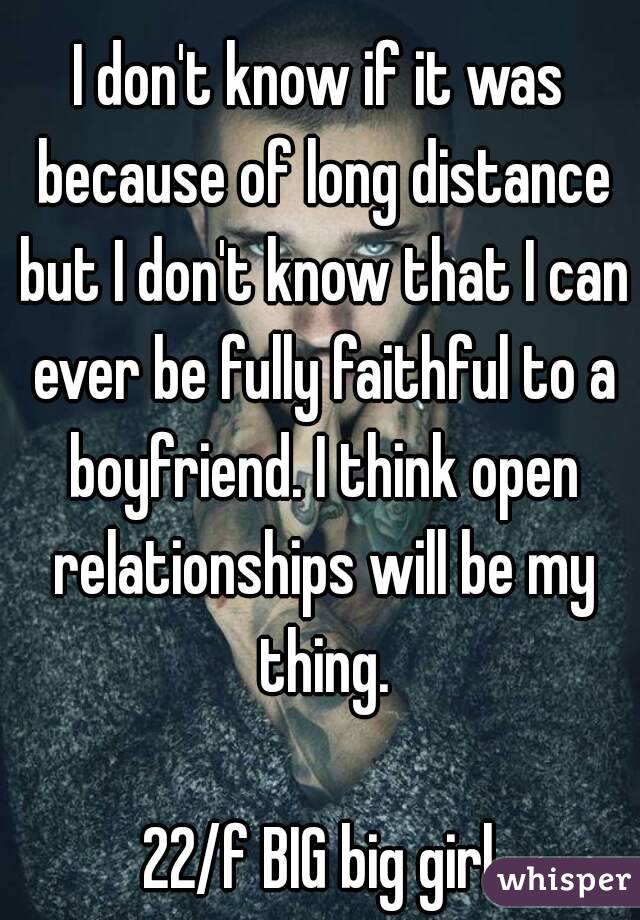 I don't know if it was because of long distance but I don't know that I can ever be fully faithful to a boyfriend. I think open relationships will be my thing.

22/f BIG big girl
