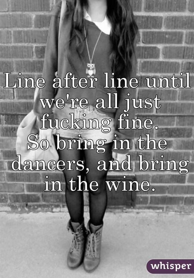 Line after line until we're all just fucking fine.
So bring in the dancers, and bring in the wine.