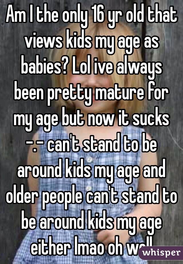 Am I the only 16 yr old that views kids my age as babies? Lol ive always been pretty mature for my age but now it sucks -.- can't stand to be around kids my age and older people can't stand to be around kids my age either lmao oh well