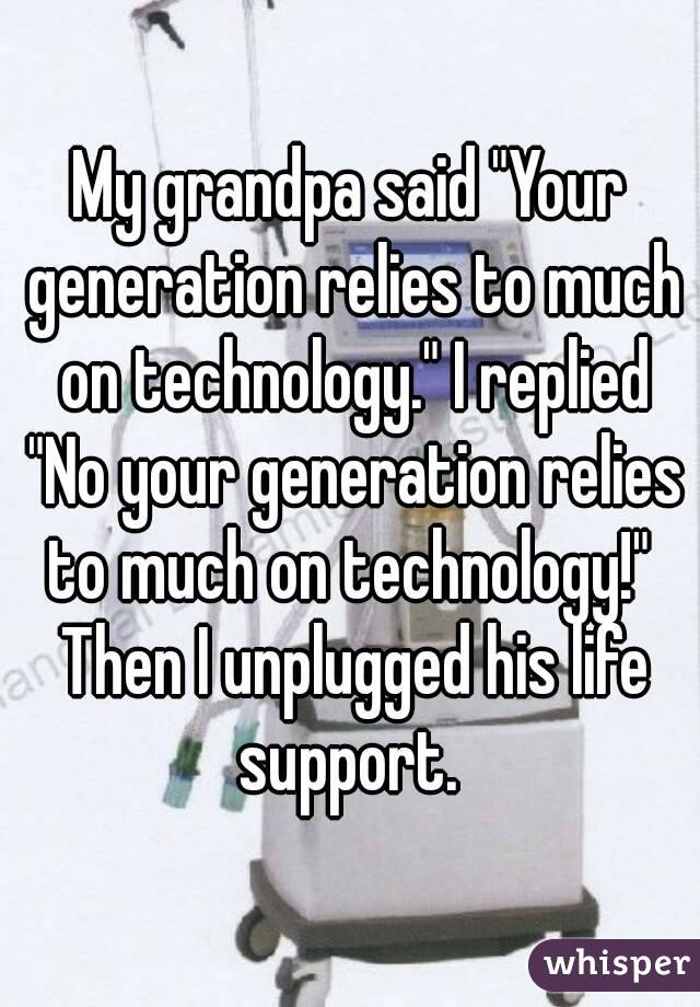 My grandpa said "Your generation relies to much on technology." I replied "No your generation relies to much on technology!"  Then I unplugged his life support. 