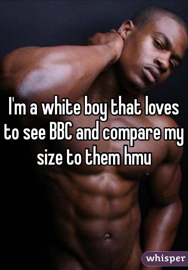 I'm a white boy that loves to see BBC and compare my size to them hmu