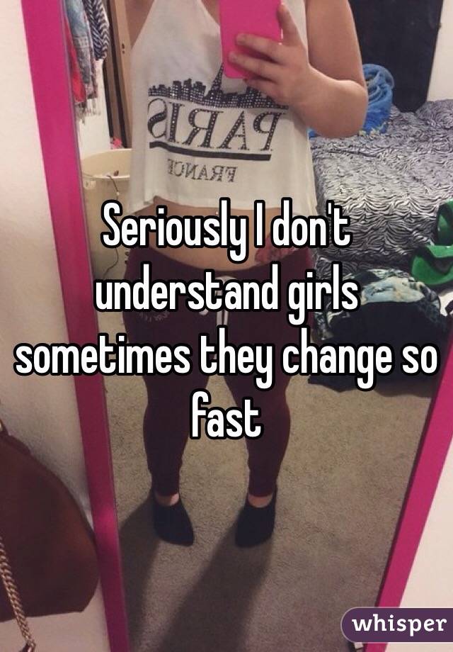 Seriously I don't understand girls sometimes they change so fast 