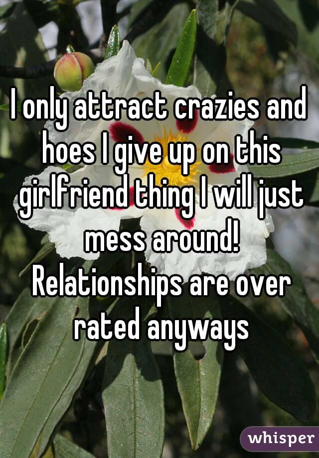 I only attract crazies and hoes I give up on this girlfriend thing I will just mess around! Relationships are over rated anyways