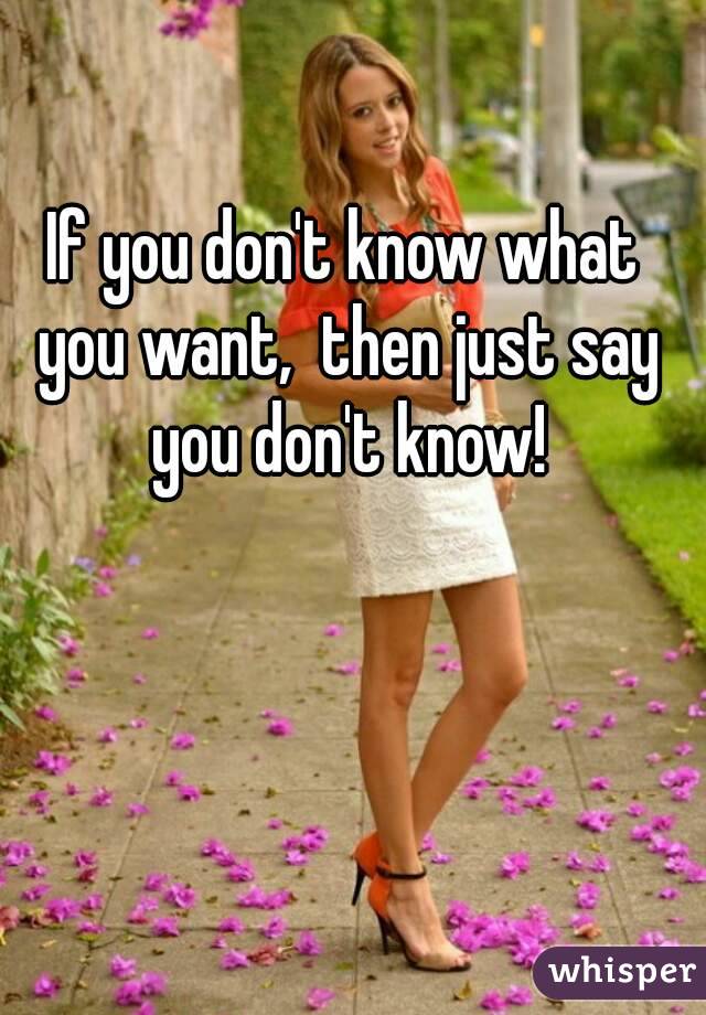 If you don't know what you want,  then just say you don't know!
