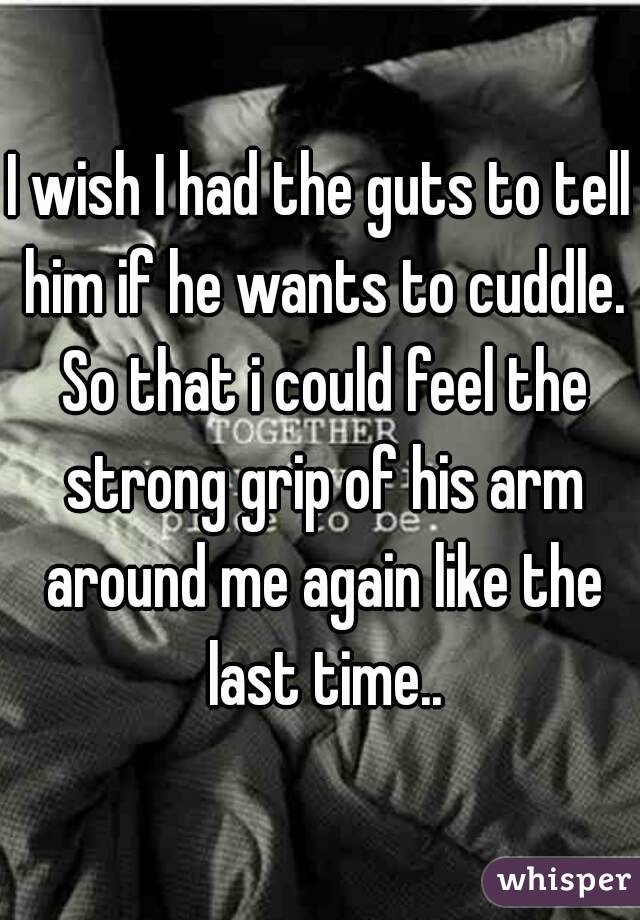 I wish I had the guts to tell him if he wants to cuddle. So that i could feel the strong grip of his arm around me again like the last time..