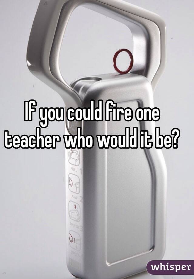 If you could fire one teacher who would it be?