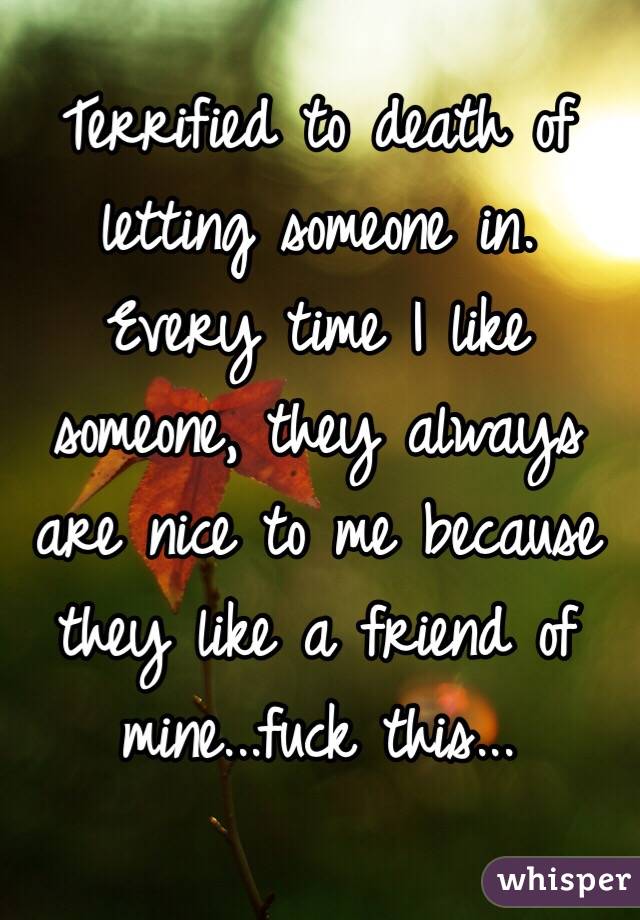 Terrified to death of letting someone in. Every time I like someone, they always are nice to me because they like a friend of mine...fuck this...