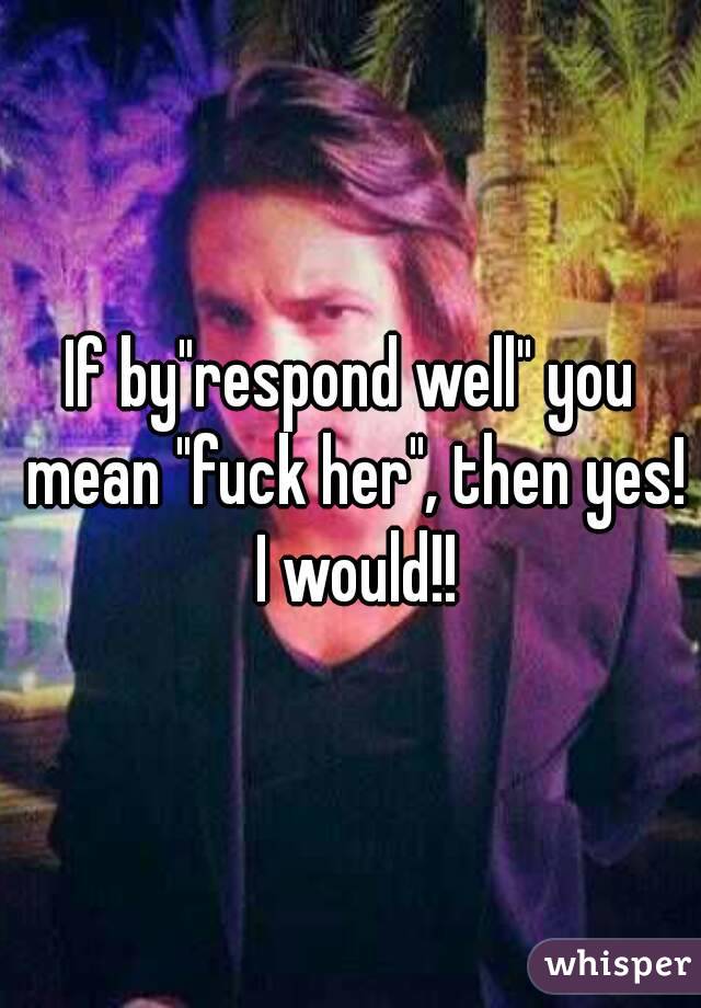 If by"respond well" you mean "fuck her", then yes! I would!!
