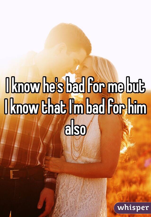 I know he's bad for me but I know that I'm bad for him also