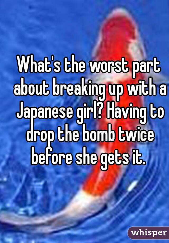 What's the worst part about breaking up with a Japanese girl? Having to drop the bomb twice before she gets it. 