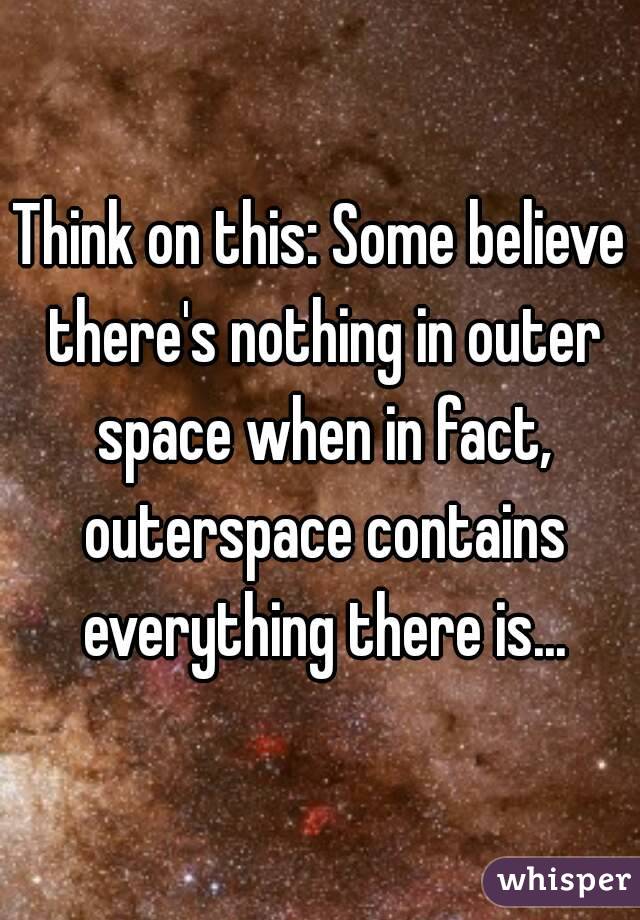 Think on this: Some believe there's nothing in outer space when in fact, outerspace contains everything there is...