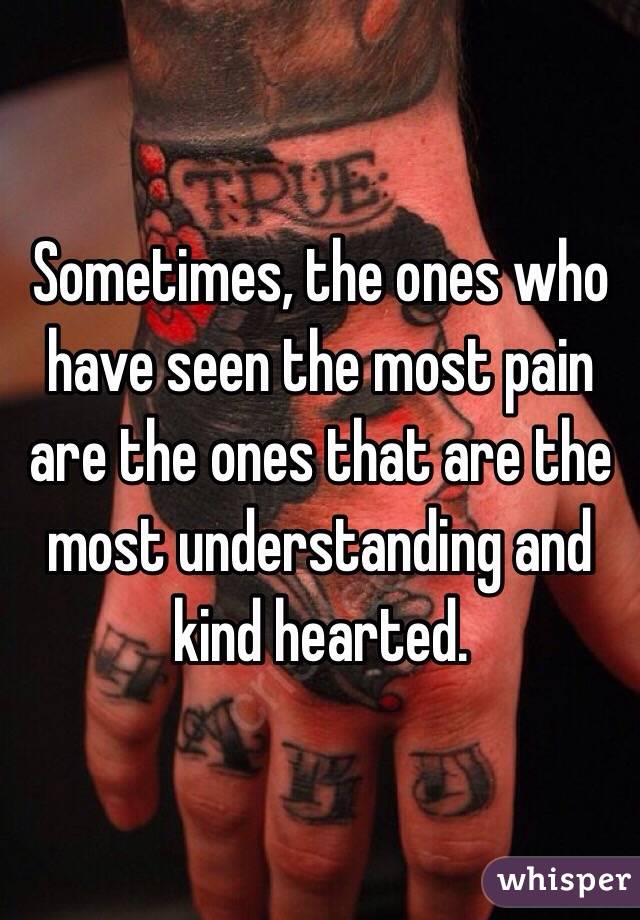 Sometimes, the ones who have seen the most pain are the ones that are the most understanding and kind hearted. 