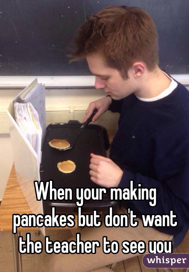 When your making pancakes but don't want the teacher to see you