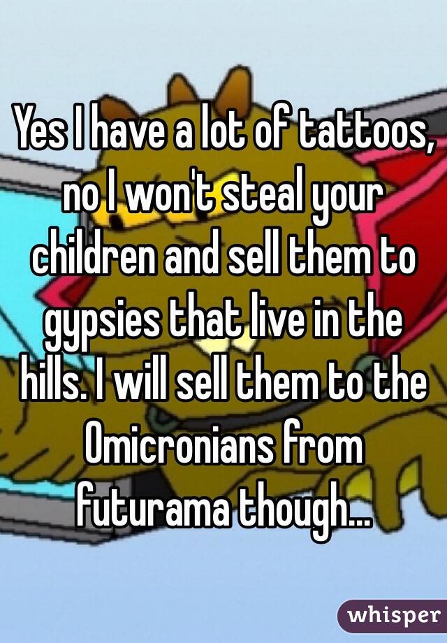Yes I have a lot of tattoos, no I won't steal your children and sell them to gypsies that live in the hills. I will sell them to the Omicronians from futurama though...