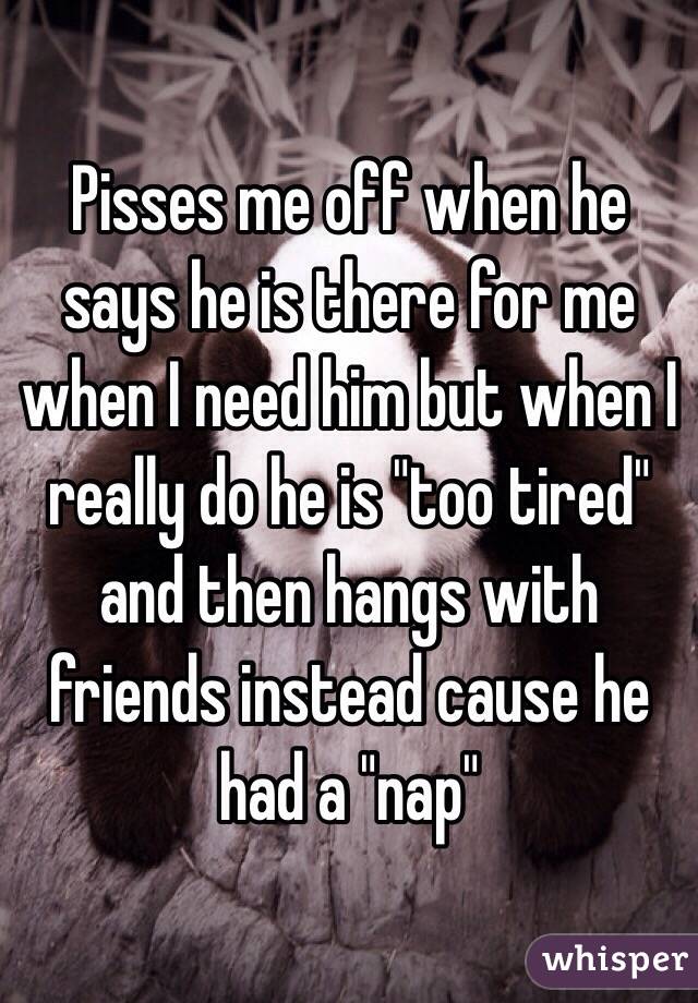 Pisses me off when he says he is there for me when I need him but when I really do he is "too tired" and then hangs with friends instead cause he had a "nap" 