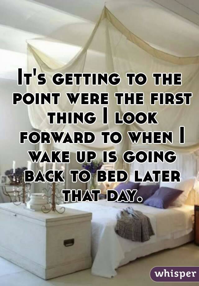 It's getting to the point were the first thing I look forward to when I wake up is going back to bed later that day.