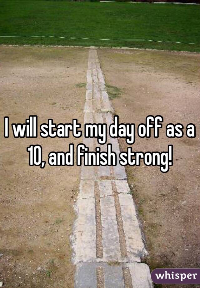 I will start my day off as a 10, and finish strong!