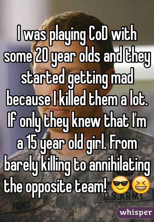I was playing CoD with some 20 year olds and they started getting mad because I killed them a lot. If only they knew that I'm a 15 year old girl. From barely killing to annihilating the opposite team! 😎😆