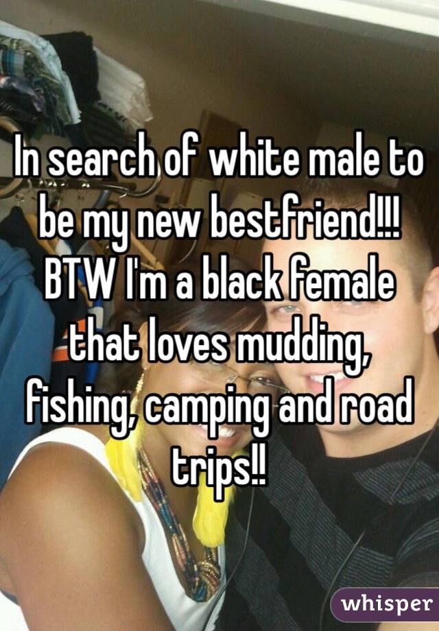 In search of white male to be my new bestfriend!!! BTW I'm a black female that loves mudding, fishing, camping and road trips!!