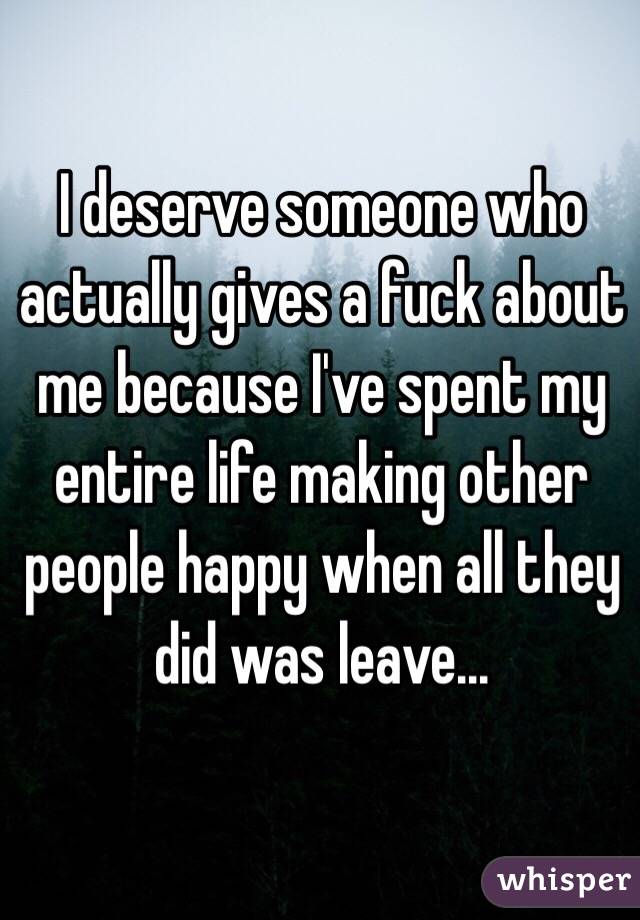 I deserve someone who actually gives a fuck about me because I've spent my entire life making other people happy when all they did was leave...