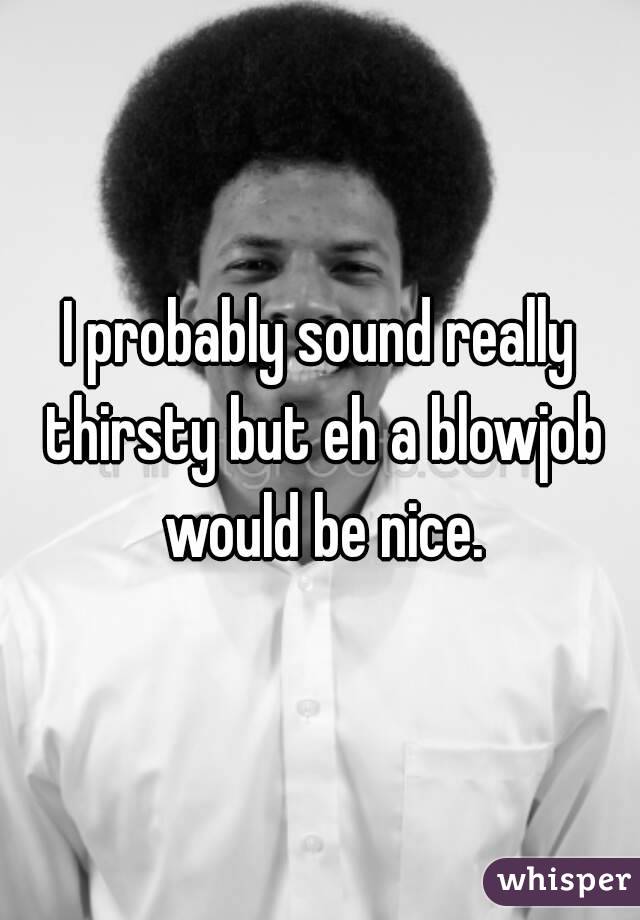 I probably sound really thirsty but eh a blowjob would be nice.