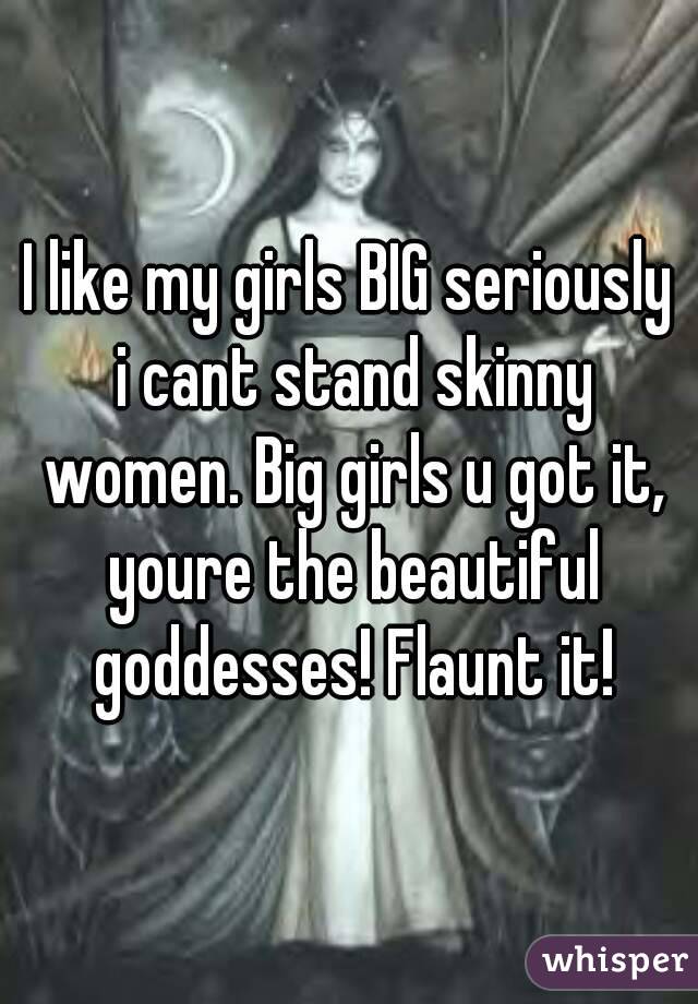 I like my girls BIG seriously i cant stand skinny women. Big girls u got it, youre the beautiful goddesses! Flaunt it!