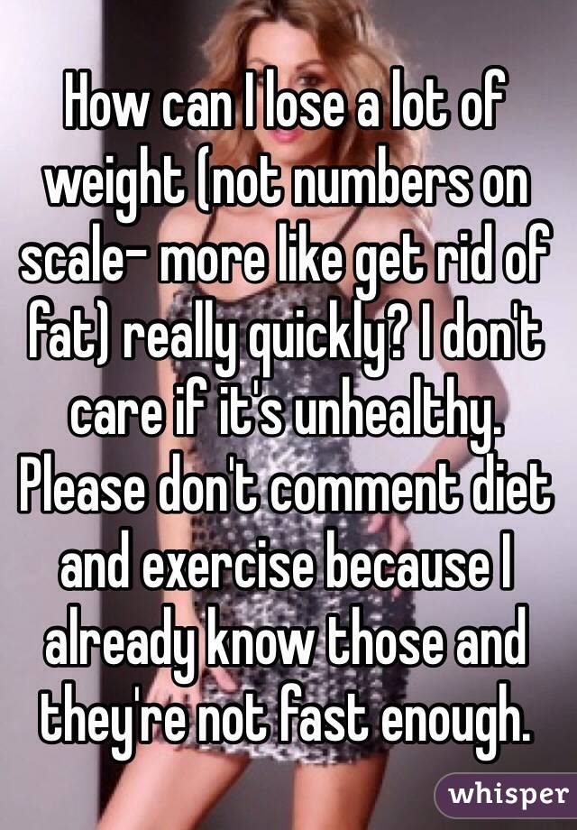 How can I lose a lot of weight (not numbers on scale- more like get rid of fat) really quickly? I don't care if it's unhealthy. Please don't comment diet and exercise because I already know those and they're not fast enough. 