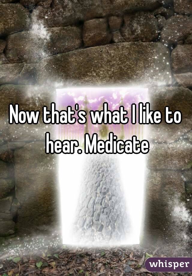 Now that's what I like to hear. Medicate