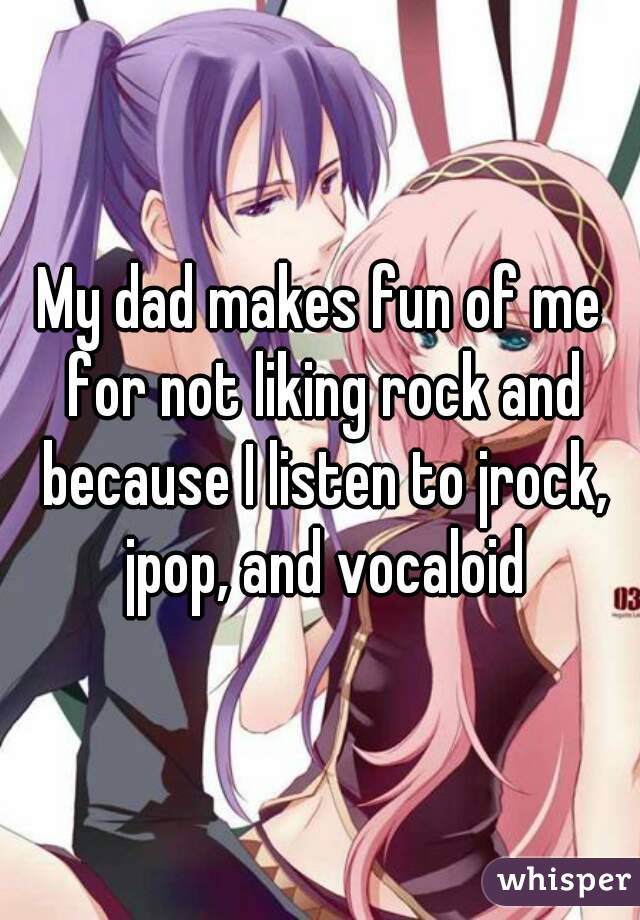 My dad makes fun of me for not liking rock and because I listen to jrock, jpop, and vocaloid