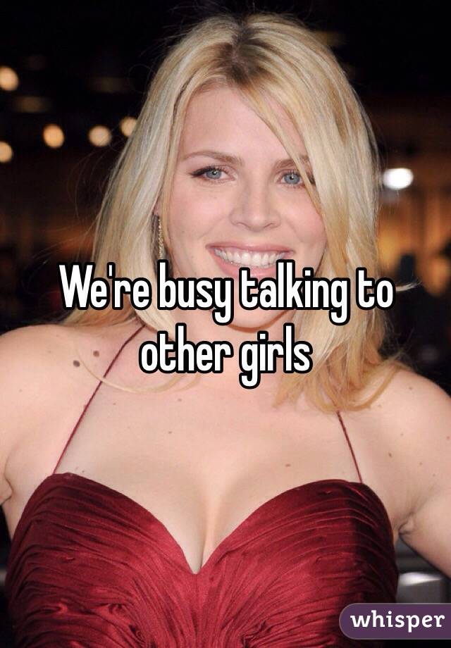 We're busy talking to other girls 