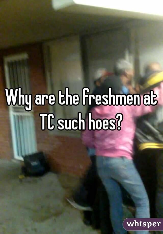 Why are the freshmen at TC such hoes? 