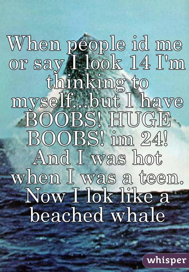 When people id me or say I look 14 I'm thinking to myself...but I have BOOBS! HUGE BOOBS! im 24! And I was hot when I was a teen. Now I lok like a beached whale