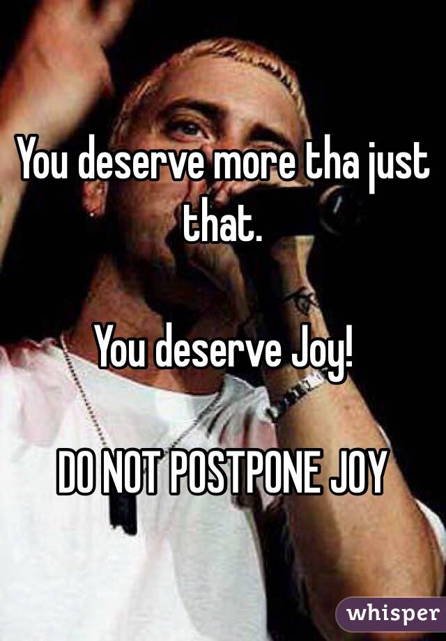 You deserve more tha just that.

You deserve Joy!

DO NOT POSTPONE JOY