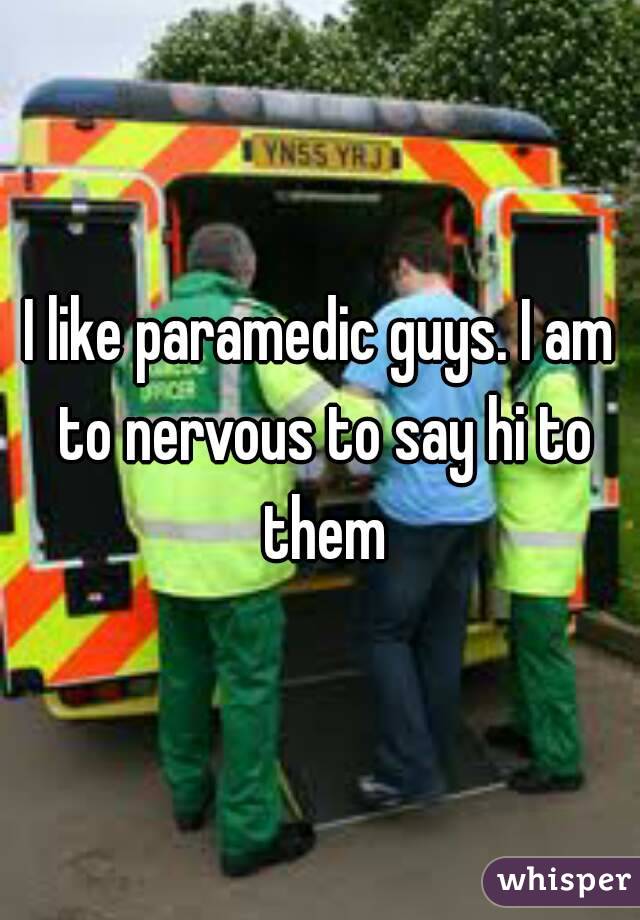 I like paramedic guys. I am to nervous to say hi to them